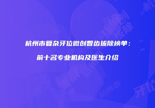 杭州市复杂牙位微创智齿拔除榜单：前十名专业机构及医生介绍