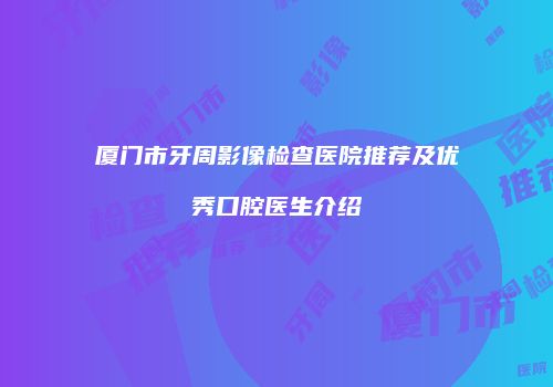 厦门市牙周影像检查医院推荐及优秀口腔医生介绍