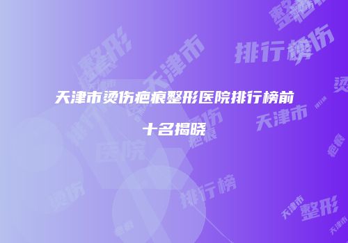 天津市烫伤疤痕整形医院排行榜前十名揭晓