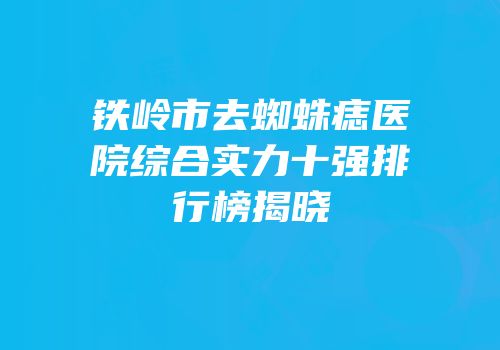 铁岭市去蜘蛛痣医院综合实力十强排行榜揭晓
