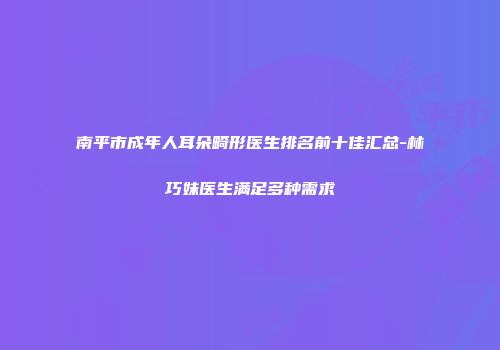 南平市成年人耳朵畸形医生排名前十佳汇总-林巧妹医生满足多种需求