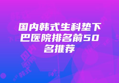 国内韩式生科垫下巴医院排名前50名推荐