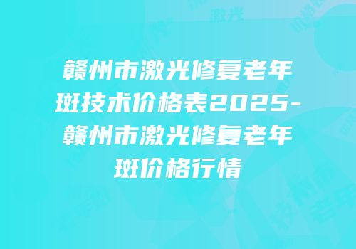 赣州市激光修复老年斑技术价格表2025-赣州市激光修复老年斑价格行情