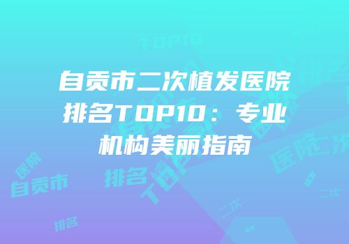 自贡市二次植发医院排名TOP10：专业机构美丽指南