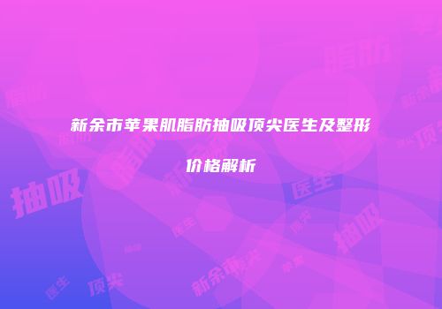 新余市苹果肌脂肪抽吸顶尖医生及整形价格解析