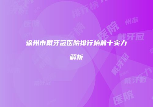 徐州市戴牙冠医院排行榜前十实力解析