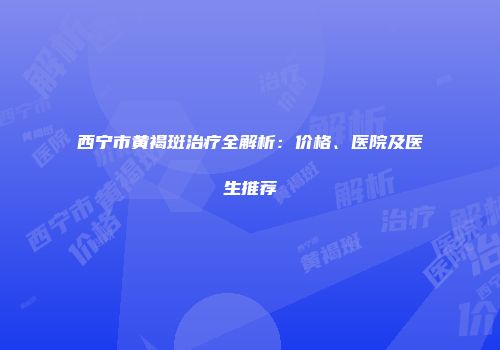 西宁市黄褐斑治疗全解析：价格、医院及医生推荐