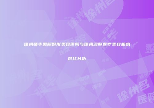 徐州强华国际整形美容医院与徐州名韩医疗美容机构对比分析