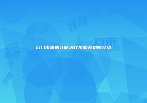 荆门市保留牙髓治疗价格及机构介绍