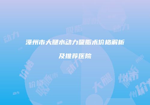 漳州市大腿水动力吸脂术价格解析及推荐医院