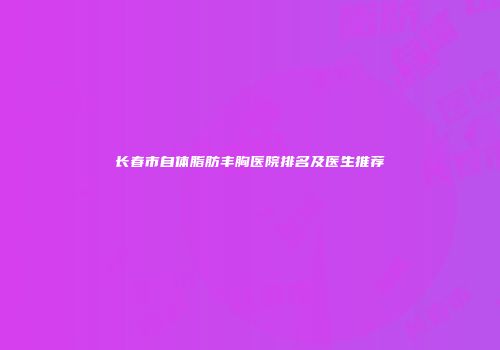 长春市自体脂肪丰胸医院排名及医生推荐
