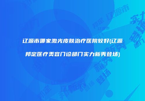 辽源市哪家激光皮肤治疗医院较好(辽源邦定医疗美容门诊部门实力新秀登场)