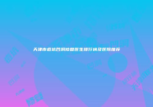 天津市痘坑凹洞修复医生排行榜及医院推荐