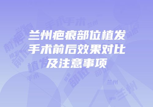 兰州疤痕部位植发手术前后效果对比及注意事项