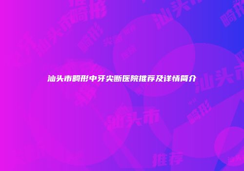 汕头市畸形中牙尖断医院推荐及详情简介