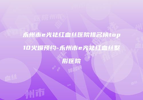 永州市e光祛红血丝医院排名榜top10火爆预约-永州市e光祛红血丝整形医院