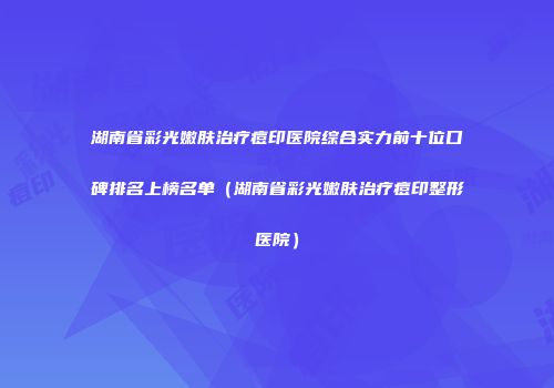 湖南省彩光嫩肤治疗痘印医院综合实力前十位口碑排名上榜名单（湖南省彩光嫩肤治疗痘印整形医院）