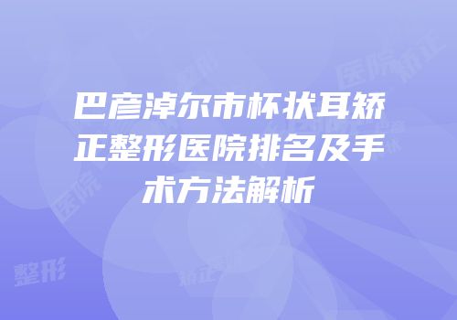 巴彦淖尔市杯状耳矫正整形医院排名及手术方法解析