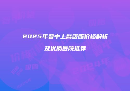 2025年晋中上臂吸脂价格解析及优质医院推荐