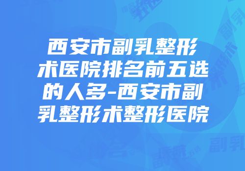 西安市副乳整形术医院排名前五选的人多-西安市副乳整形术整形医院