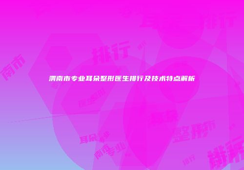 渭南市专业耳朵整形医生排行及技术特点解析