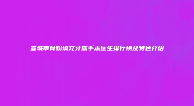 宣城市骨粉填充牙床手术医生排行榜及特色介绍
