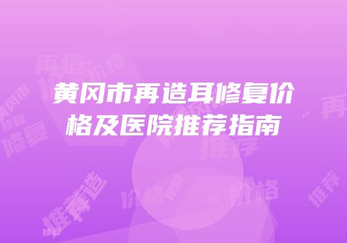 黄冈市再造耳修复价格及医院推荐指南