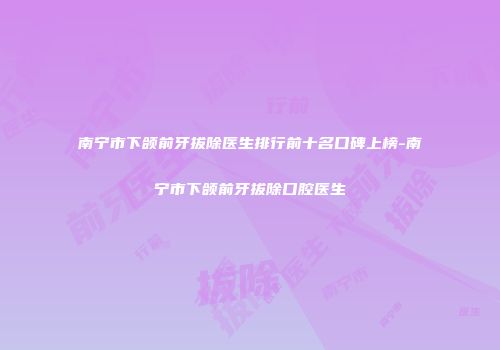 南宁市下颌前牙拔除医生排行前十名口碑上榜-南宁市下颌前牙拔除口腔医生