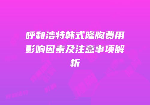 呼和浩特韩式隆胸费用影响因素及注意事项解析