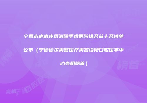 宁德市疤痕疙瘩消除手术医院排名前十名榜单公布（宁德德尔美客医疗美容诊所口腔医学中心亮相榜首）