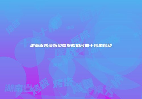 湖南省烤瓷桥修复医院排名前十榜单揭晓