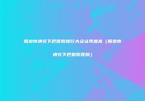 阳泉市填充下巴医院排行大众认可度高（阳泉市填充下巴整形医院）