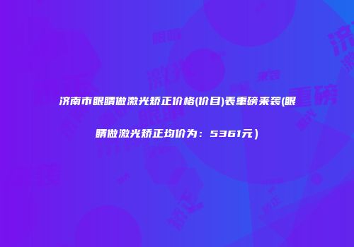 济南市眼睛做激光矫正价格(价目)表重磅来袭(眼睛做激光矫正均价为：5361元）