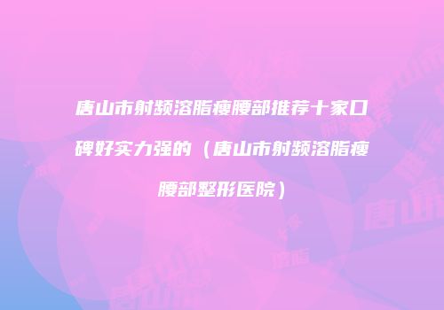 唐山市射频溶脂瘦腰部推荐十家口碑好实力强的（唐山市射频溶脂瘦腰部整形医院）
