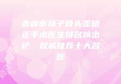 赤峰市鼻子骨头歪矫正手术医生排名榜出炉，权威推荐十大名医