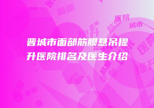 晋城市面部筋膜悬吊提升医院排名及医生介绍