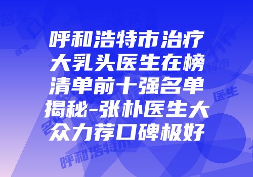 呼和浩特市治疗大乳头医生在榜清单前十强名单揭秘-张朴医生大众力荐口碑极好