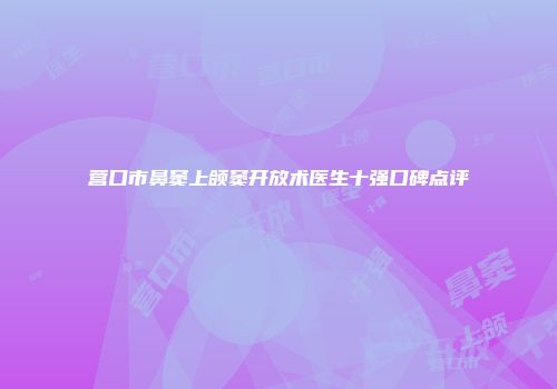营口市鼻窦上颌窦开放术医生十强口碑点评