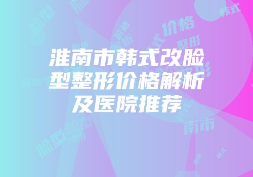 淮南市韩式改脸型整形价格解析及医院推荐