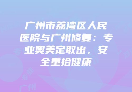 广州市荔湾区人民医院与广州修复：专业奥美定取出，安全重拾健康
