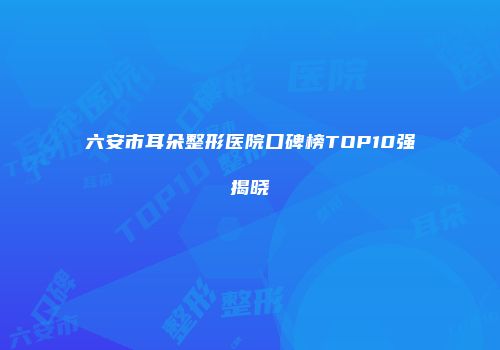 六安市耳朵整形医院口碑榜TOP10强揭晓