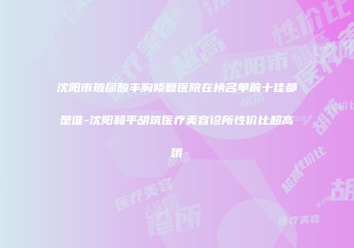沈阳市玻尿酸丰胸修复医院在榜名单前十佳都是谁-沈阳和平胡筑医疗美容诊所性价比超高哦