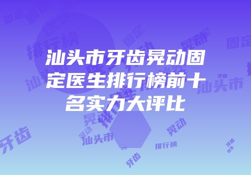 汕头市牙齿晃动固定医生排行榜前十名实力大评比