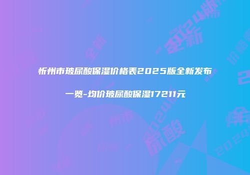 忻州市玻尿酸保湿价格表2025版全新发布一览-均价玻尿酸保湿17211元