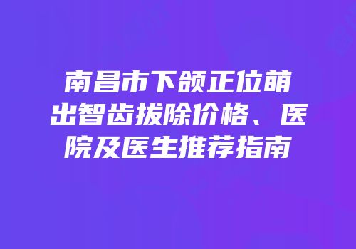 南昌市下颌正位萌出智齿拔除价格、医院及医生推荐指南
