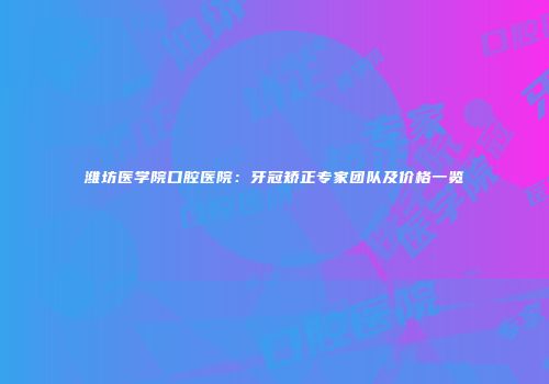 潍坊医学院口腔医院：牙冠矫正专家团队及价格一览
