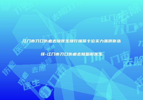 江门市刀口伤疤去除医生排行推荐十位实力派供你选择-江门市刀口伤疤去除整形医生