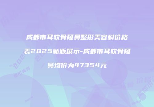 成都市耳软骨窿鼻整形美容科价格表2025新版展示-成都市耳软骨窿鼻均价为47354元