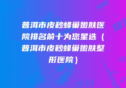 普洱市皮秒蜂巢嫩肤医院排名前十为您星选（普洱市皮秒蜂巢嫩肤整形医院）