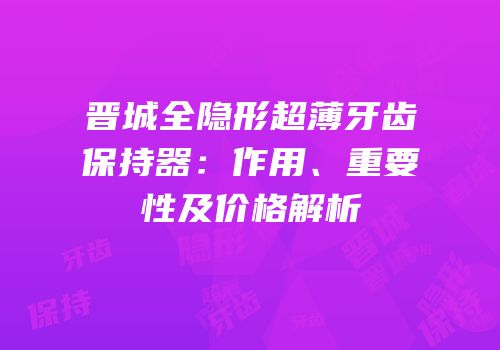 晋城全隐形超薄牙齿保持器：作用、重要性及价格解析